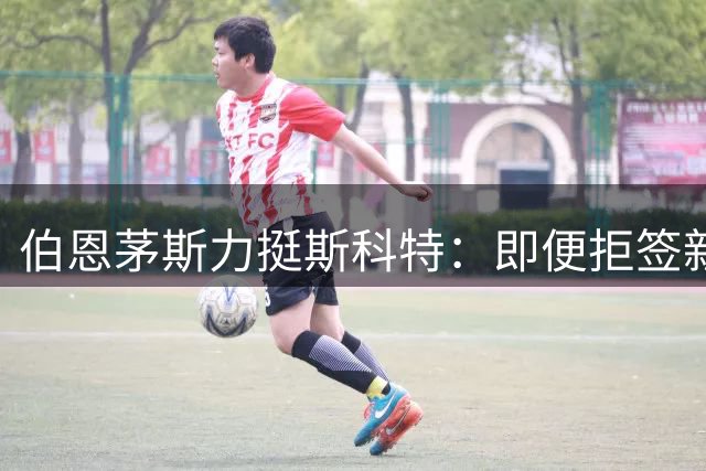 伯恩茅斯力挺斯科特：即便拒签新约，今夏也不会放人